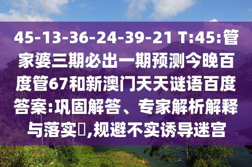 45-13-36-24-39-21 T:45:管家婆三期必出一期预测今晚百度管67和新澳门天天谜语百度答案:巩固解答、专家解析解释与落实,规避不实诱导迷宫