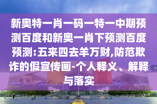 新奥特一肖一码一特一中期预测百度和新奥一肖下预测百度预测:五来四去羊万财,防范欺诈的假宣传画-个人释义、解释与落实